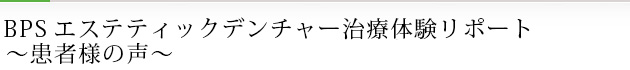 BPSエステティックデンチャー治療体験リポート　～患者様の声～
